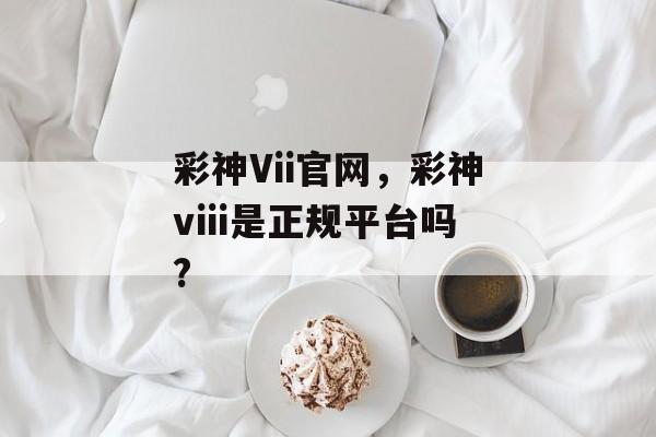 彩神Vii官网，彩神viii是正规平台吗?